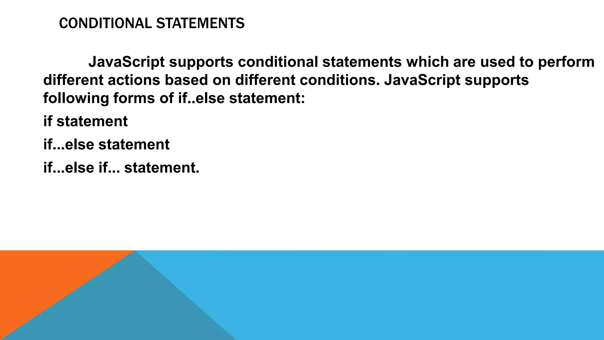 CONDITIONAL STATEMENTS
JavaScript supports conditional statements which are used to perform
different actions based on different conditions. JavaScript supports
following forms of if..else statement:
if statement
if...else statement
if...else if... statement.
 