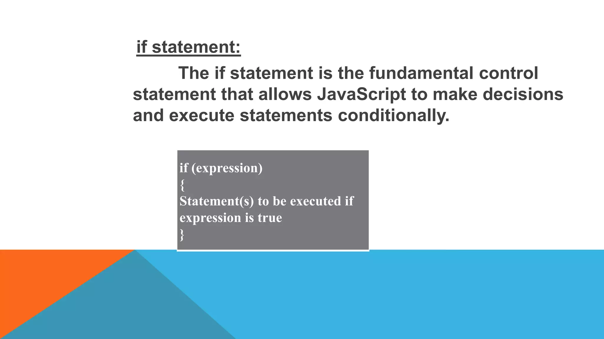 if statement:
The if statement is the fundamental control
statement that allows JavaScript to make decisions
and execute statements conditionally.
if (expression)
{
Statement(s) to be executed if
expression is true
}
 