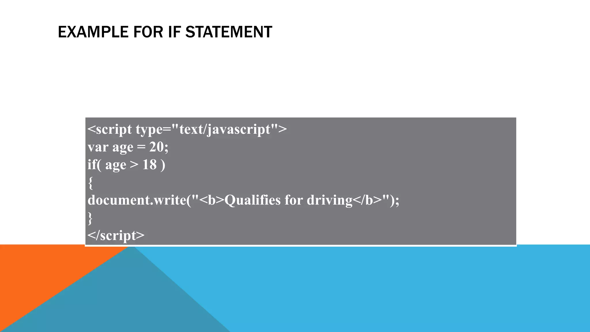 EXAMPLE FOR IF STATEMENT
<script type="text/javascript">
var age = 20;
if( age > 18 )
{
document.write("<b>Qualifies for driving</b>");
}
</script>
 
