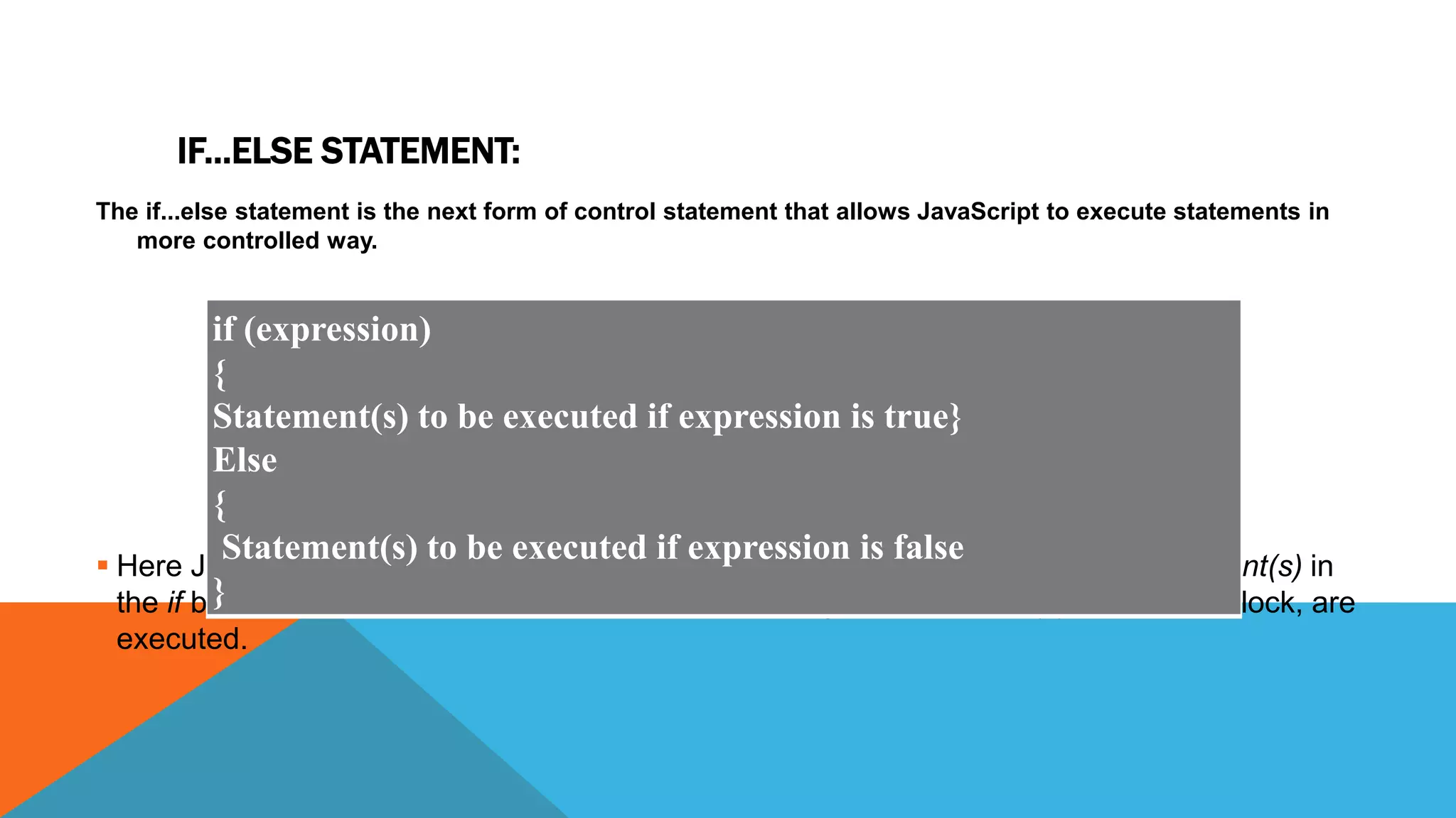 IF...ELSE STATEMENT:
The if...else statement is the next form of control statement that allows JavaScript to execute statements in
more controlled way.
 Here JavaScript expression is evaluated. If the resulting value is true, given statement(s) in
the if block, are executed. If expression is false then given statement(s) in the else block, are
executed.
if (expression)
{
Statement(s) to be executed if expression is true}
Else
{
Statement(s) to be executed if expression is false
}
 