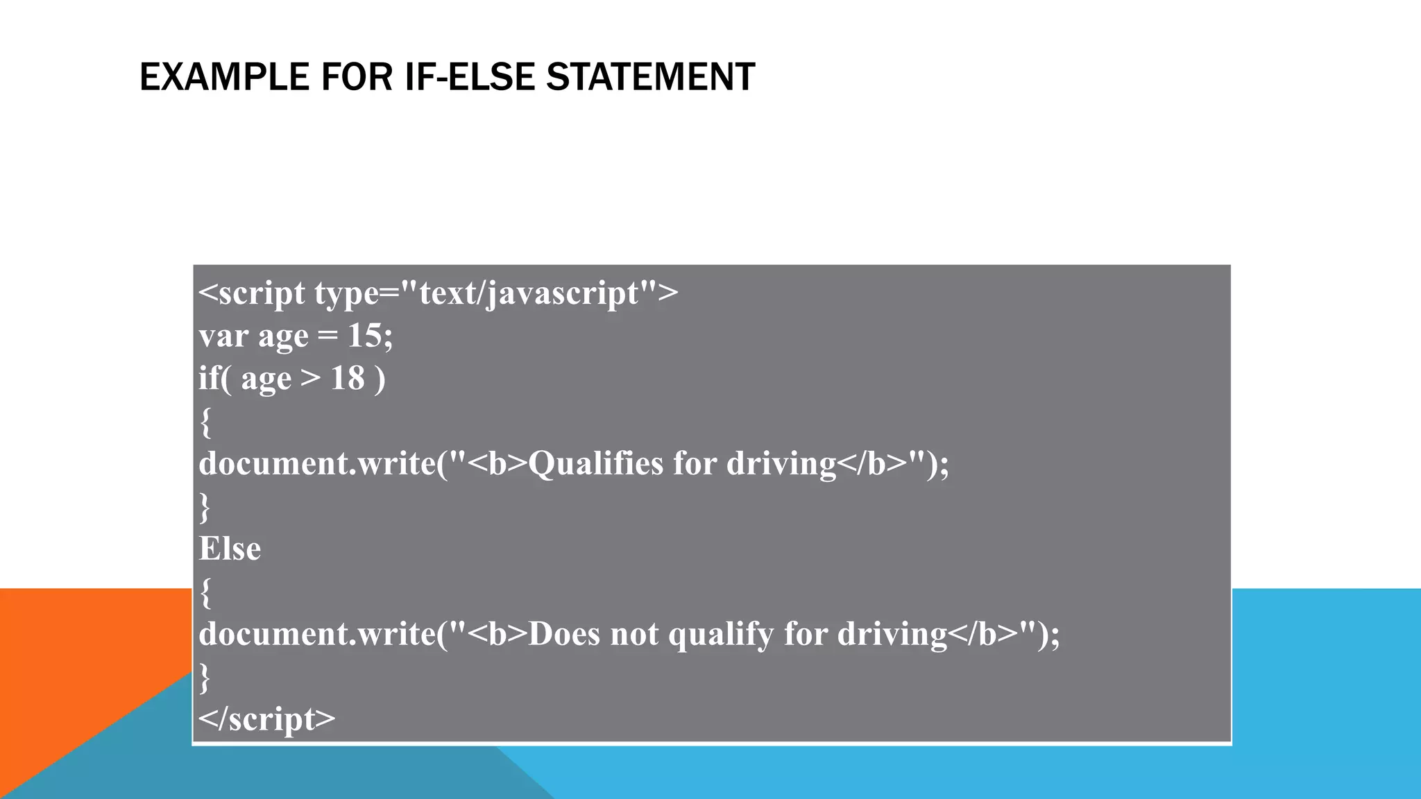 EXAMPLE FOR IF-ELSE STATEMENT
<script type="text/javascript">
var age = 15;
if( age > 18 )
{
document.write("<b>Qualifies for driving</b>");
}
Else
{
document.write("<b>Does not qualify for driving</b>");
}
</script>
 