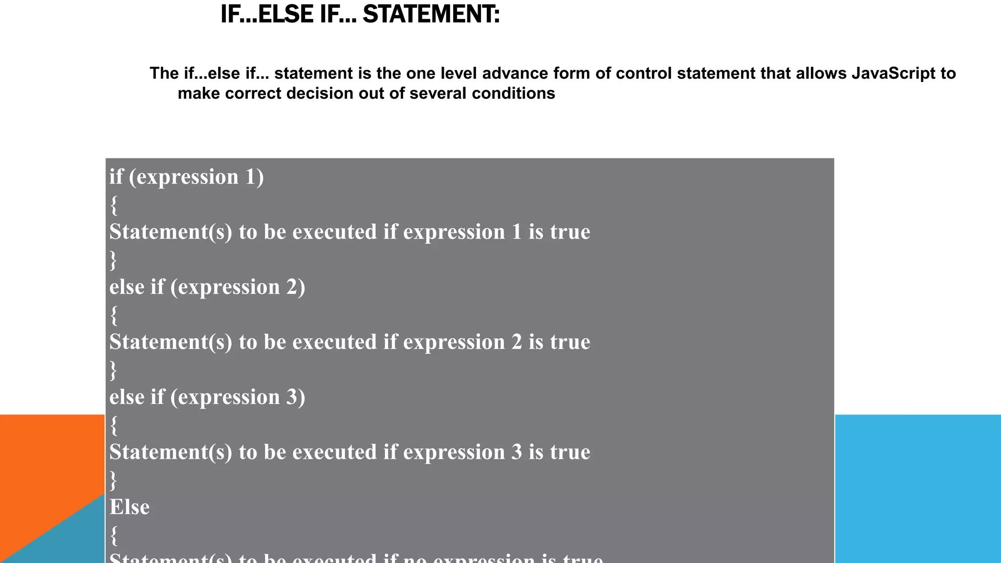 IF...ELSE IF... STATEMENT:
The if...else if... statement is the one level advance form of control statement that allows JavaScript to
make correct decision out of several conditions
if (expression 1)
{
Statement(s) to be executed if expression 1 is true
}
else if (expression 2)
{
Statement(s) to be executed if expression 2 is true
}
else if (expression 3)
{
Statement(s) to be executed if expression 3 is true
}
Else
{
 