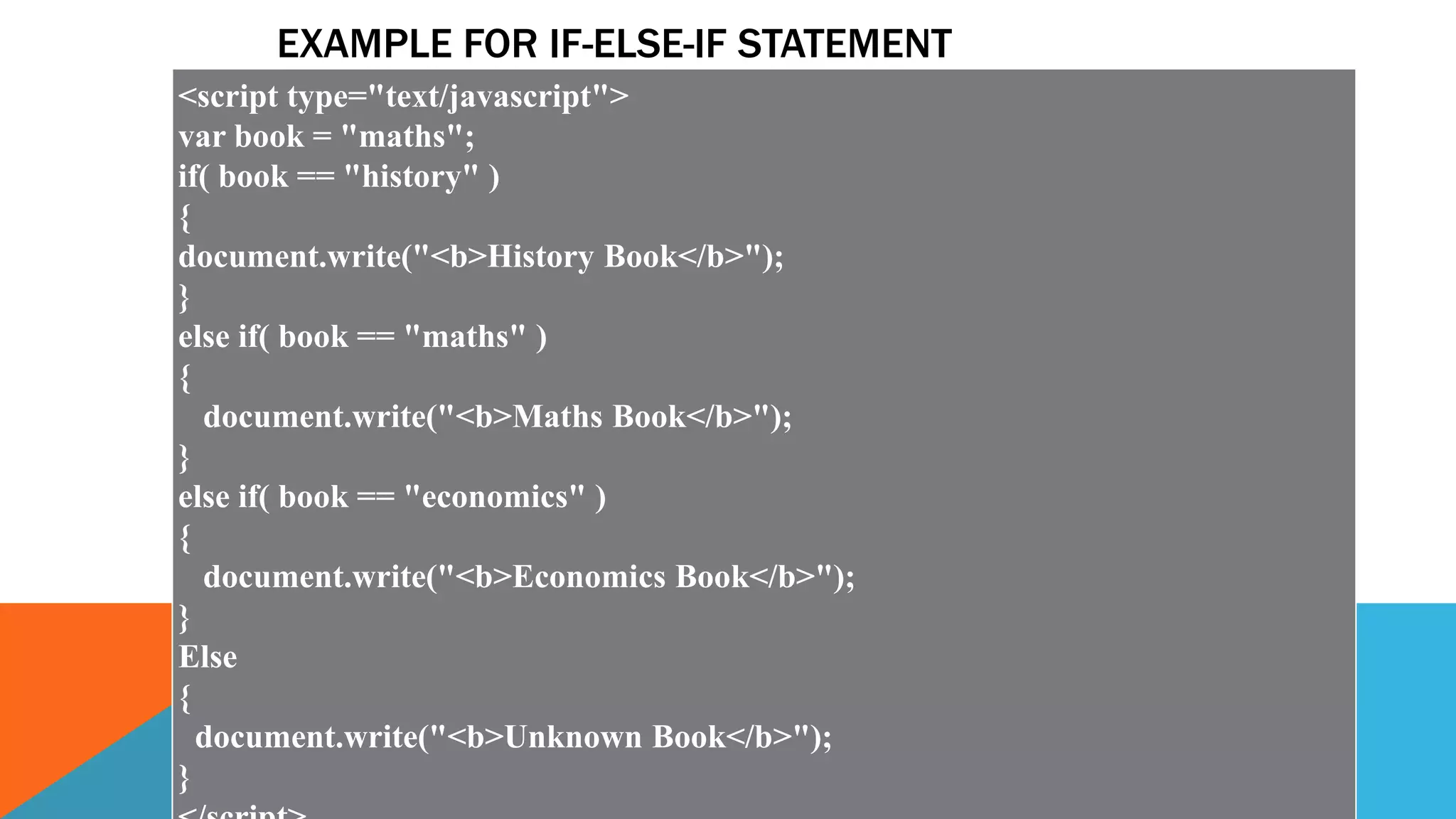 EXAMPLE FOR IF-ELSE-IF STATEMENT
<script type="text/javascript">
var book = "maths";
if( book == "history" )
{
document.write("<b>History Book</b>");
}
else if( book == "maths" )
{
document.write("<b>Maths Book</b>");
}
else if( book == "economics" )
{
document.write("<b>Economics Book</b>");
}
Else
{
document.write("<b>Unknown Book</b>");
}
 