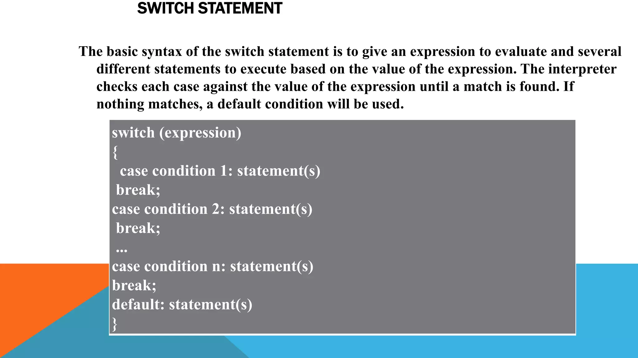 SWITCH STATEMENT
The basic syntax of the switch statement is to give an expression to evaluate and several
different statements to execute based on the value of the expression. The interpreter
checks each case against the value of the expression until a match is found. If
nothing matches, a default condition will be used.
switch (expression)
{
case condition 1: statement(s)
break;
case condition 2: statement(s)
break;
...
case condition n: statement(s)
break;
default: statement(s)
}
 