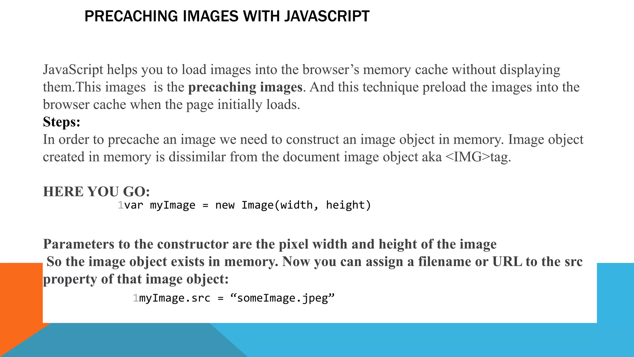 PRECACHING IMAGES WITH JAVASCRIPT
JavaScript helps you to load images into the browser’s memory cache without displaying
them.This images is the precaching images. And this technique preload the images into the
browser cache when the page initially loads.
Steps:
In order to precache an image we need to construct an image object in memory. Image object
created in memory is dissimilar from the document image object aka <IMG>tag.
HERE YOU GO:
Parameters to the constructor are the pixel width and height of the image
So the image object exists in memory. Now you can assign a filename or URL to the src
property of that image object:
1var myImage = new Image(width, height)
1myImage.src = “someImage.jpeg”
 