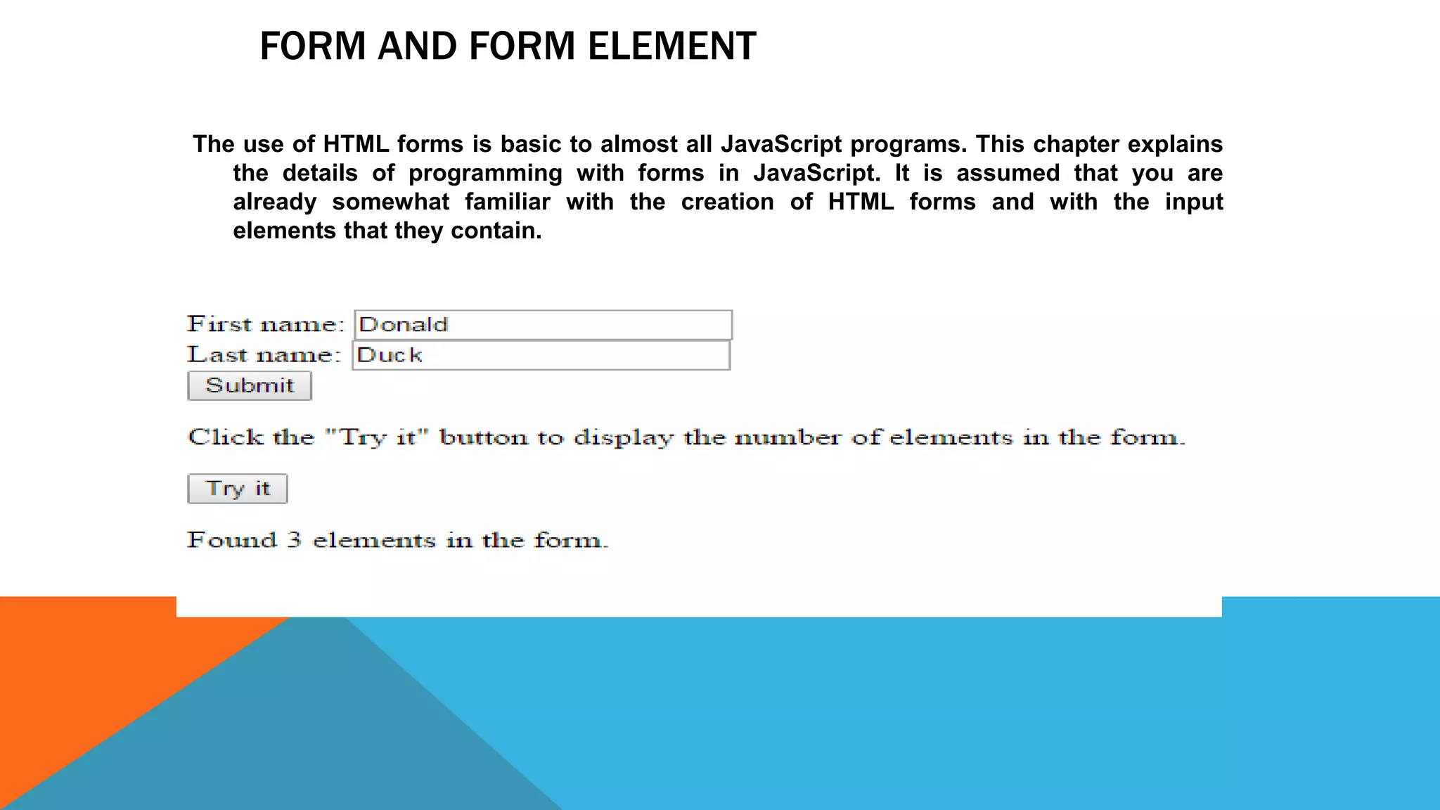 FORM AND FORM ELEMENT
The use of HTML forms is basic to almost all JavaScript programs. This chapter explains
the details of programming with forms in JavaScript. It is assumed that you are
already somewhat familiar with the creation of HTML forms and with the input
elements that they contain.
 