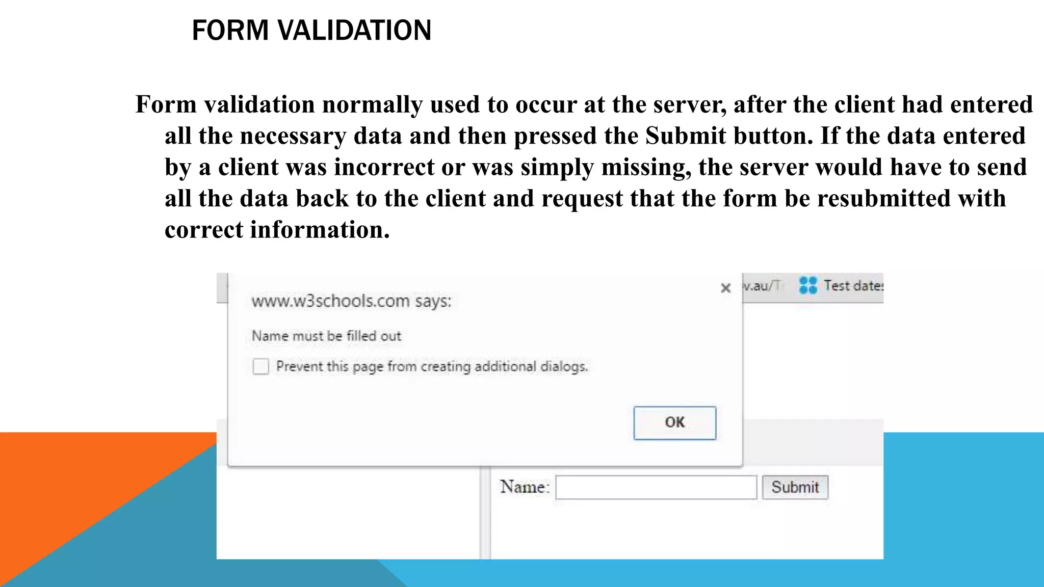 FORM VALIDATION
Form validation normally used to occur at the server, after the client had entered
all the necessary data and then pressed the Submit button. If the data entered
by a client was incorrect or was simply missing, the server would have to send
all the data back to the client and request that the form be resubmitted with
correct information.
 