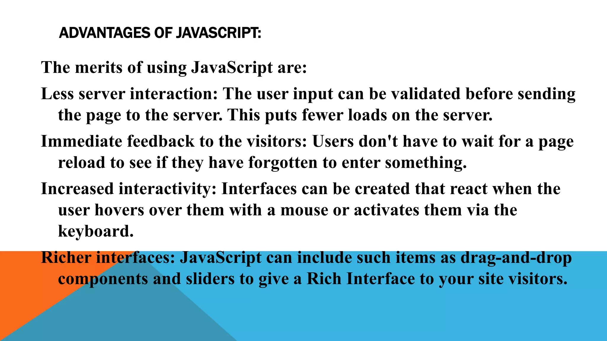 ADVANTAGES OF JAVASCRIPT:
The merits of using JavaScript are:
Less server interaction: The user input can be validated before sending
the page to the server. This puts fewer loads on the server.
Immediate feedback to the visitors: Users don't have to wait for a page
reload to see if they have forgotten to enter something.
Increased interactivity: Interfaces can be created that react when the
user hovers over them with a mouse or activates them via the
keyboard.
Richer interfaces: JavaScript can include such items as drag-and-drop
components and sliders to give a Rich Interface to your site visitors.
 