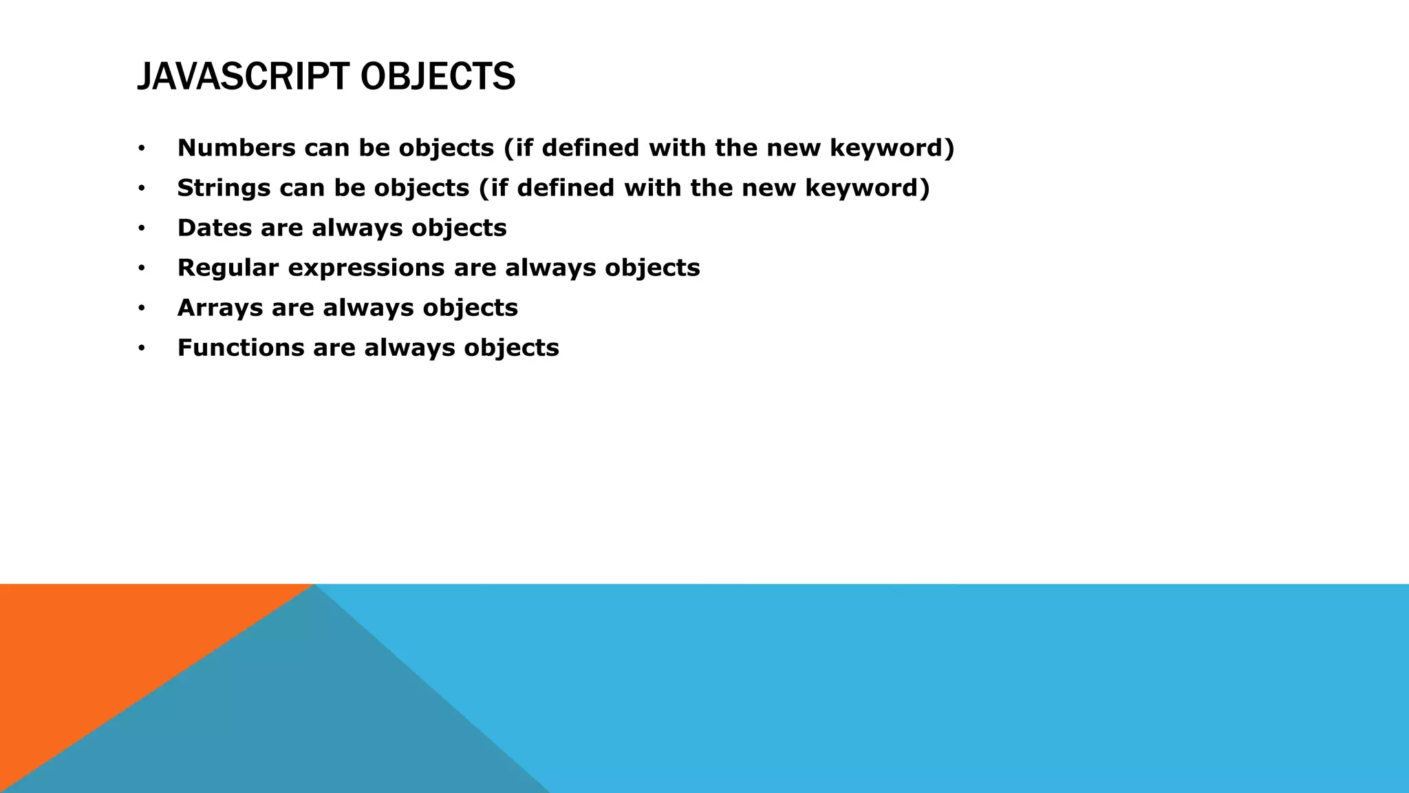 JAVASCRIPT OBJECTS
• Numbers can be objects (if defined with the new keyword)
• Strings can be objects (if defined with the new keyword)
• Dates are always objects
• Regular expressions are always objects
• Arrays are always objects
• Functions are always objects
 