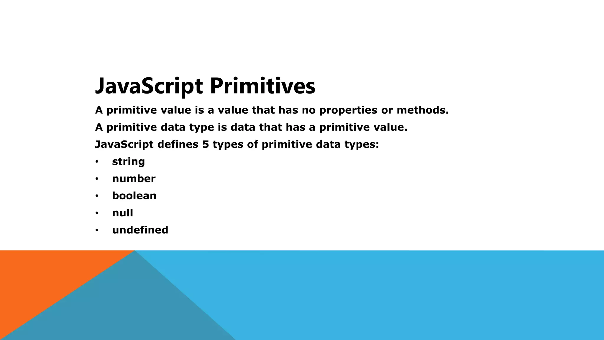 JavaScript Primitives
A primitive value is a value that has no properties or methods.
A primitive data type is data that has a primitive value.
JavaScript defines 5 types of primitive data types:
• string
• number
• boolean
• null
• undefined
 