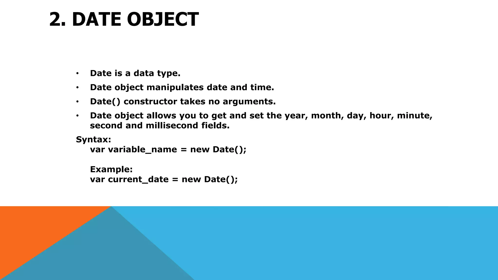 2. DATE OBJECT
• Date is a data type.
• Date object manipulates date and time.
• Date() constructor takes no arguments.
• Date object allows you to get and set the year, month, day, hour, minute,
second and millisecond fields.
Syntax:
var variable_name = new Date();
Example:
var current_date = new Date();
 