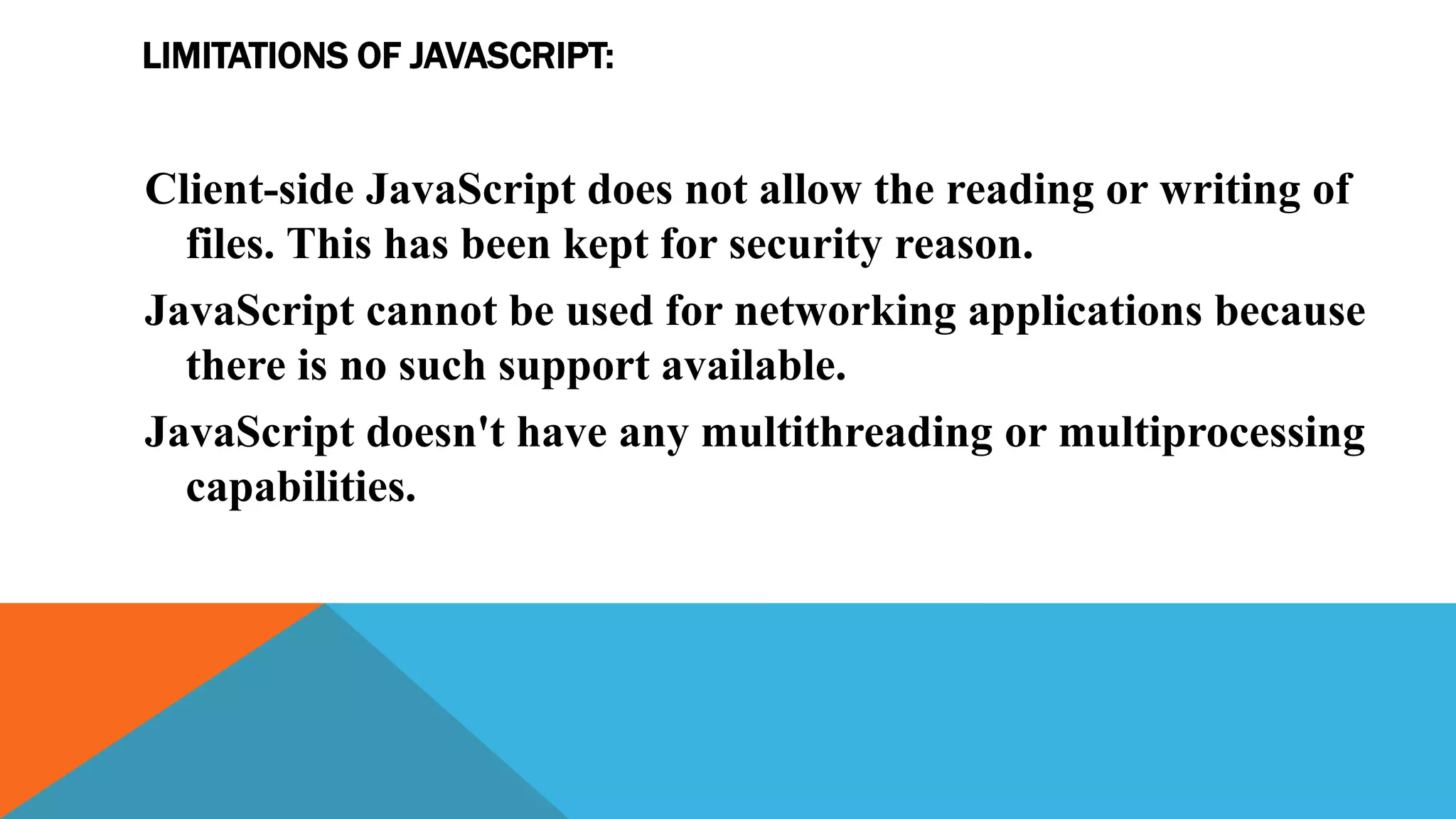LIMITATIONS OF JAVASCRIPT:
Client-side JavaScript does not allow the reading or writing of
files. This has been kept for security reason.
JavaScript cannot be used for networking applications because
there is no such support available.
JavaScript doesn't have any multithreading or multiprocessing
capabilities.
 