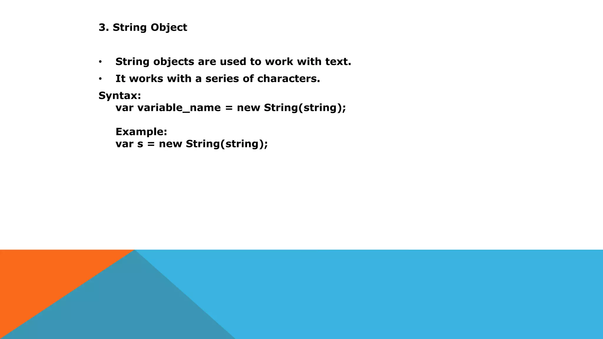 3. String Object
• String objects are used to work with text.
• It works with a series of characters.
Syntax:
var variable_name = new String(string);
Example:
var s = new String(string);
 