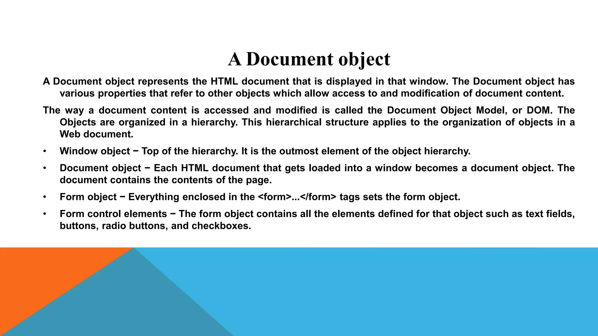 A Document object
A Document object represents the HTML document that is displayed in that window. The Document object has
various properties that refer to other objects which allow access to and modification of document content.
The way a document content is accessed and modified is called the Document Object Model, or DOM. The
Objects are organized in a hierarchy. This hierarchical structure applies to the organization of objects in a
Web document.
• Window object − Top of the hierarchy. It is the outmost element of the object hierarchy.
• Document object − Each HTML document that gets loaded into a window becomes a document object. The
document contains the contents of the page.
• Form object − Everything enclosed in the <form>...</form> tags sets the form object.
• Form control elements − The form object contains all the elements defined for that object such as text fields,
buttons, radio buttons, and checkboxes.
 