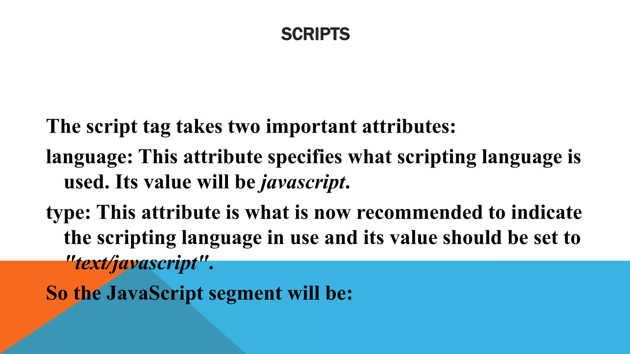 SCRIPTS
The script tag takes two important attributes:
language: This attribute specifies what scripting language is
used. Its value will be javascript.
type: This attribute is what is now recommended to indicate
the scripting language in use and its value should be set to
"text/javascript".
So the JavaScript segment will be:
 