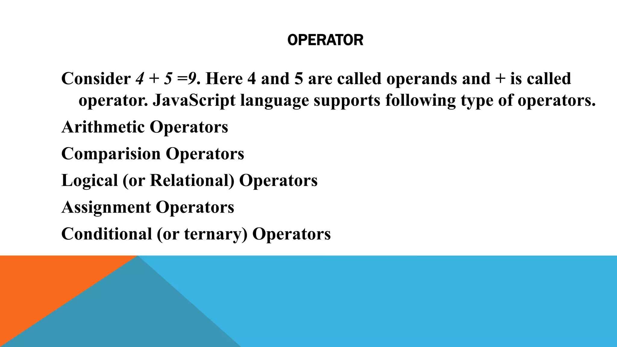 OPERATOR
Consider 4 + 5 =9. Here 4 and 5 are called operands and + is called
operator. JavaScript language supports following type of operators.
Arithmetic Operators
Comparision Operators
Logical (or Relational) Operators
Assignment Operators
Conditional (or ternary) Operators
 