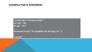 EXAMPLE FOR IF STATEMENT
<script type="text/javascript">
var age = 20;
if( age > 18 )
{
document.write("<b>Qualifies for driving</b>");
}
</script>
 