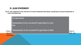 IF...ELSE STATEMENT:
The if...else statement is the next form of control statement that allows JavaScript to execute statements in
more controlled way.
 Here JavaScript expression is evaluated. If the resulting value is true, given statement(s) in
the if block, are executed. If expression is false then given statement(s) in the else block, are
executed.
if (expression)
{
Statement(s) to be executed if expression is true}
Else
{
Statement(s) to be executed if expression is false
}
 