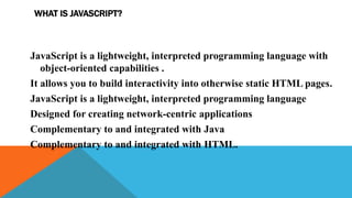 WHAT IS JAVASCRIPT?
JavaScript is a lightweight, interpreted programming language with
object-oriented capabilities .
It allows you to build interactivity into otherwise static HTML pages.
JavaScript is a lightweight, interpreted programming language
Designed for creating network-centric applications
Complementary to and integrated with Java
Complementary to and integrated with HTML.
 
