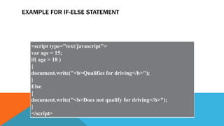 EXAMPLE FOR IF-ELSE STATEMENT
<script type="text/javascript">
var age = 15;
if( age > 18 )
{
document.write("<b>Qualifies for driving</b>");
}
Else
{
document.write("<b>Does not qualify for driving</b>");
}
</script>
 