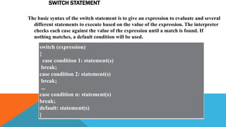 SWITCH STATEMENT
The basic syntax of the switch statement is to give an expression to evaluate and several
different statements to execute based on the value of the expression. The interpreter
checks each case against the value of the expression until a match is found. If
nothing matches, a default condition will be used.
switch (expression)
{
case condition 1: statement(s)
break;
case condition 2: statement(s)
break;
...
case condition n: statement(s)
break;
default: statement(s)
}
 