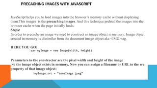 PRECACHING IMAGES WITH JAVASCRIPT
JavaScript helps you to load images into the browser’s memory cache without displaying
them.This images is the precaching images. And this technique preload the images into the
browser cache when the page initially loads.
Steps:
In order to precache an image we need to construct an image object in memory. Image object
created in memory is dissimilar from the document image object aka <IMG>tag.
HERE YOU GO:
Parameters to the constructor are the pixel width and height of the image
So the image object exists in memory. Now you can assign a filename or URL to the src
property of that image object:
1var myImage = new Image(width, height)
1myImage.src = “someImage.jpeg”
 