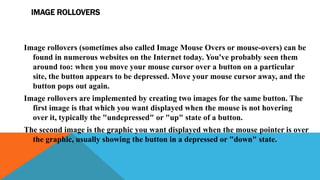 IMAGE ROLLOVERS
Image rollovers (sometimes also called Image Mouse Overs or mouse-overs) can be
found in numerous websites on the Internet today. You've probably seen them
around too: when you move your mouse cursor over a button on a particular
site, the button appears to be depressed. Move your mouse cursor away, and the
button pops out again.
Image rollovers are implemented by creating two images for the same button. The
first image is that which you want displayed when the mouse is not hovering
over it, typically the "undepressed" or "up" state of a button.
The second image is the graphic you want displayed when the mouse pointer is over
the graphic, usually showing the button in a depressed or "down" state.
 