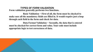 TYPES OF FORM VALIDATION
Form validation generally performs two functions.
Basic Validation − First of all, the form must be checked to
make sure all the mandatory fields are filled in. It would require just a loop
through each field in the form and check for data.
Data Format Validation − Secondly, the data that is entered
must be checked for correct form and value. Your code must include
appropriate logic to test correctness of data.
 
