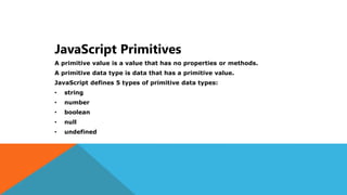 JavaScript Primitives
A primitive value is a value that has no properties or methods.
A primitive data type is data that has a primitive value.
JavaScript defines 5 types of primitive data types:
• string
• number
• boolean
• null
• undefined
 