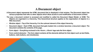 A Document object
A Document object represents the HTML document that is displayed in that window. The Document object has
various properties that refer to other objects which allow access to and modification of document content.
The way a document content is accessed and modified is called the Document Object Model, or DOM. The
Objects are organized in a hierarchy. This hierarchical structure applies to the organization of objects in a
Web document.
• Window object − Top of the hierarchy. It is the outmost element of the object hierarchy.
• Document object − Each HTML document that gets loaded into a window becomes a document object. The
document contains the contents of the page.
• Form object − Everything enclosed in the <form>...</form> tags sets the form object.
• Form control elements − The form object contains all the elements defined for that object such as text fields,
buttons, radio buttons, and checkboxes.
 