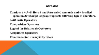 OPERATOR
Consider 4 + 5 =9. Here 4 and 5 are called operands and + is called
operator. JavaScript language supports following type of operators.
Arithmetic Operators
Comparision Operators
Logical (or Relational) Operators
Assignment Operators
Conditional (or ternary) Operators
 