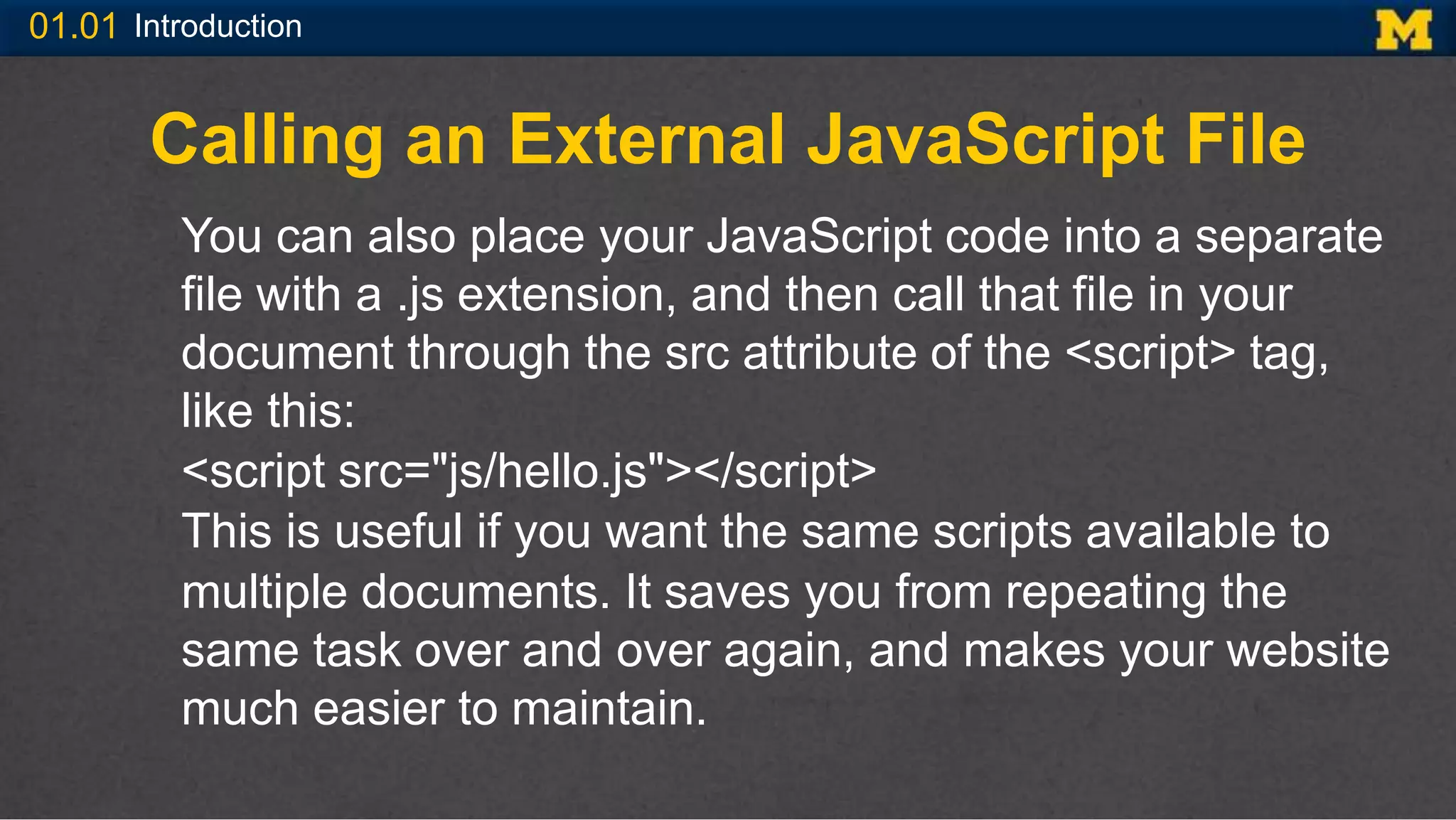 01.01 Introduction
Calling an External JavaScript File
You can also place your JavaScript code into a separate
file with a .js extension, and then call that file in your
document through the src attribute of the <script> tag,
like this:
<script src="js/hello.js"></script>
This is useful if you want the same scripts available to
multiple documents. It saves you from repeating the
same task over and over again, and makes your website
much easier to maintain.
 