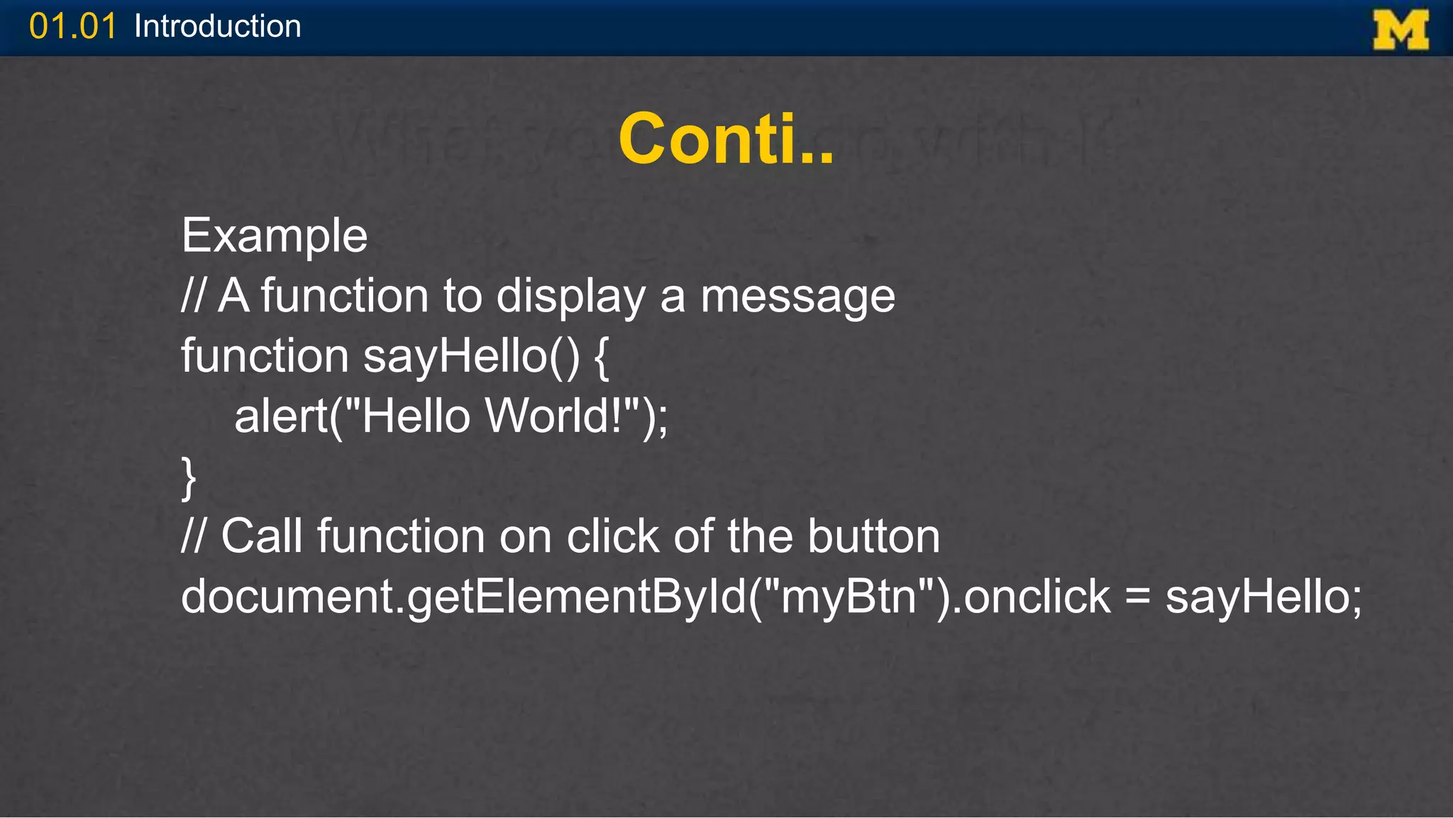 01.01 Introduction
Conti..
Example
// A function to display a message
function sayHello() {
alert("Hello World!");
}
// Call function on click of the button
document.getElementById("myBtn").onclick = sayHello;
 