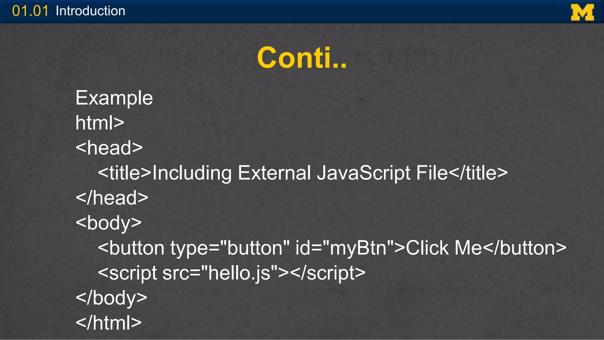 01.01 Introduction
Conti..
Example
html>
<head>
<title>Including External JavaScript File</title>
</head>
<body>
<button type="button" id="myBtn">Click Me</button>
<script src="hello.js"></script>
</body>
</html>
 
