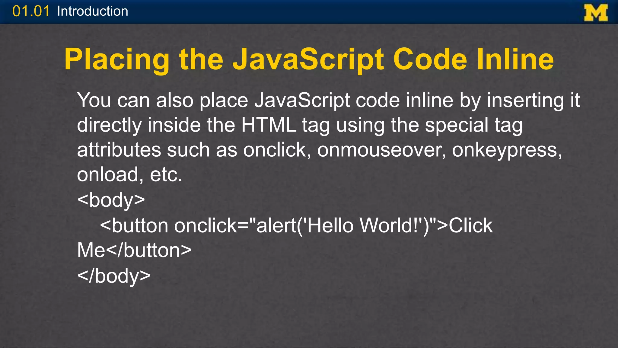 01.01 Introduction
Placing the JavaScript Code Inline
You can also place JavaScript code inline by inserting it
directly inside the HTML tag using the special tag
attributes such as onclick, onmouseover, onkeypress,
onload, etc.
<body>
<button onclick="alert('Hello World!')">Click
Me</button>
</body>
 