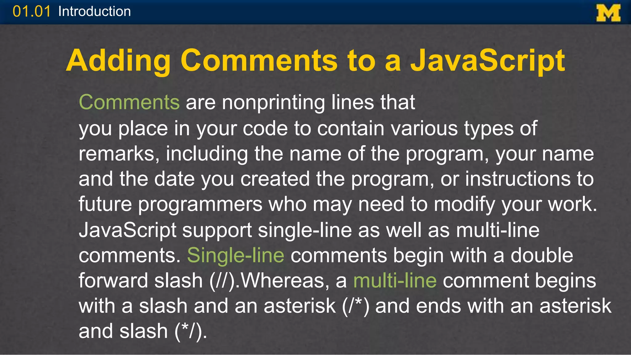 01.01 Introduction
Adding Comments to a JavaScript
Comments are nonprinting lines that
you place in your code to contain various types of
remarks, including the name of the program, your name
and the date you created the program, or instructions to
future programmers who may need to modify your work.
JavaScript support single-line as well as multi-line
comments. Single-line comments begin with a double
forward slash (//).Whereas, a multi-line comment begins
with a slash and an asterisk (/*) and ends with an asterisk
and slash (*/).
 