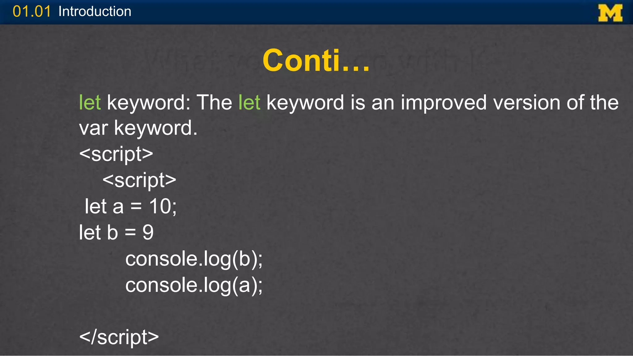 01.01 Introduction
Conti…
let keyword: The let keyword is an improved version of the
var keyword.
<script>
<script>
let a = 10;
let b = 9
console.log(b);
console.log(a);
</script>
 