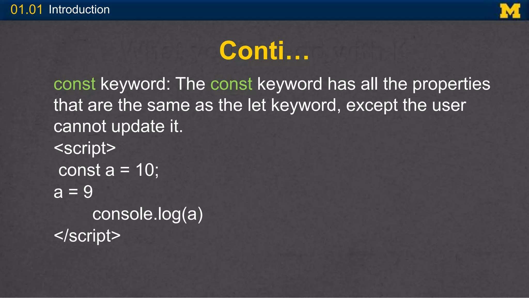 01.01 Introduction
Conti…
const keyword: The const keyword has all the properties
that are the same as the let keyword, except the user
cannot update it.
<script>
const a = 10;
a = 9
console.log(a)
</script>
 