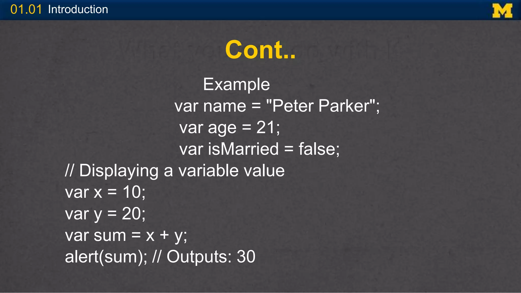 01.01 Introduction
Cont..
Example
var name = "Peter Parker";
var age = 21;
var isMarried = false;
// Displaying a variable value
var x = 10;
var y = 20;
var sum = x + y;
alert(sum); // Outputs: 30
 
