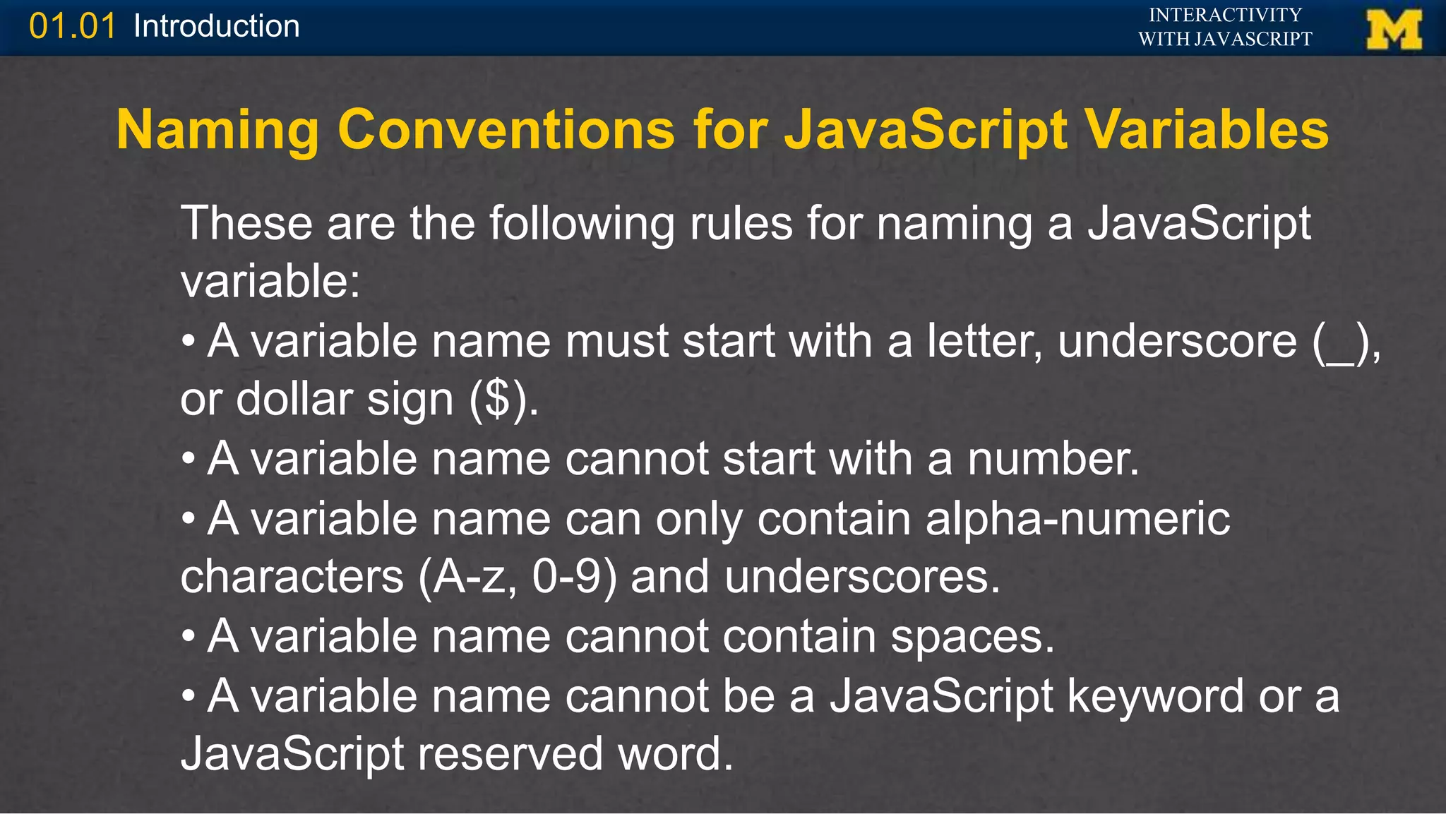 INTERACTIVITY
WITH JAVASCRIPT
01.01 Introduction
Naming Conventions for JavaScript Variables
These are the following rules for naming a JavaScript
variable:
• A variable name must start with a letter, underscore (_),
or dollar sign ($).
• A variable name cannot start with a number.
• A variable name can only contain alpha-numeric
characters (A-z, 0-9) and underscores.
• A variable name cannot contain spaces.
• A variable name cannot be a JavaScript keyword or a
JavaScript reserved word.
 
