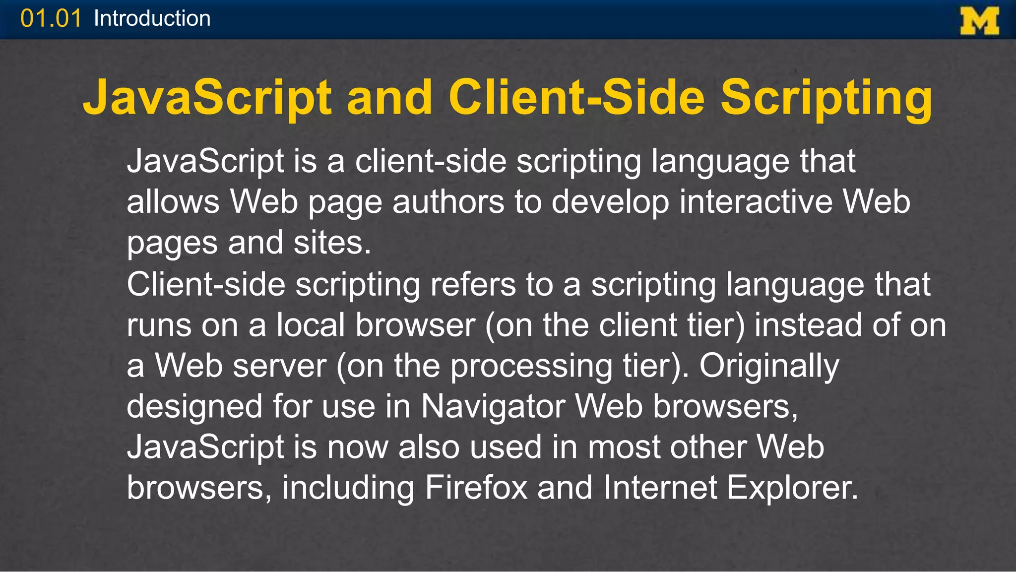 01.01 Introduction
JavaScript and Client-Side Scripting
JavaScript is a client-side scripting language that
allows Web page authors to develop interactive Web
pages and sites.
Client-side scripting refers to a scripting language that
runs on a local browser (on the client tier) instead of on
a Web server (on the processing tier). Originally
designed for use in Navigator Web browsers,
JavaScript is now also used in most other Web
browsers, including Firefox and Internet Explorer.
 