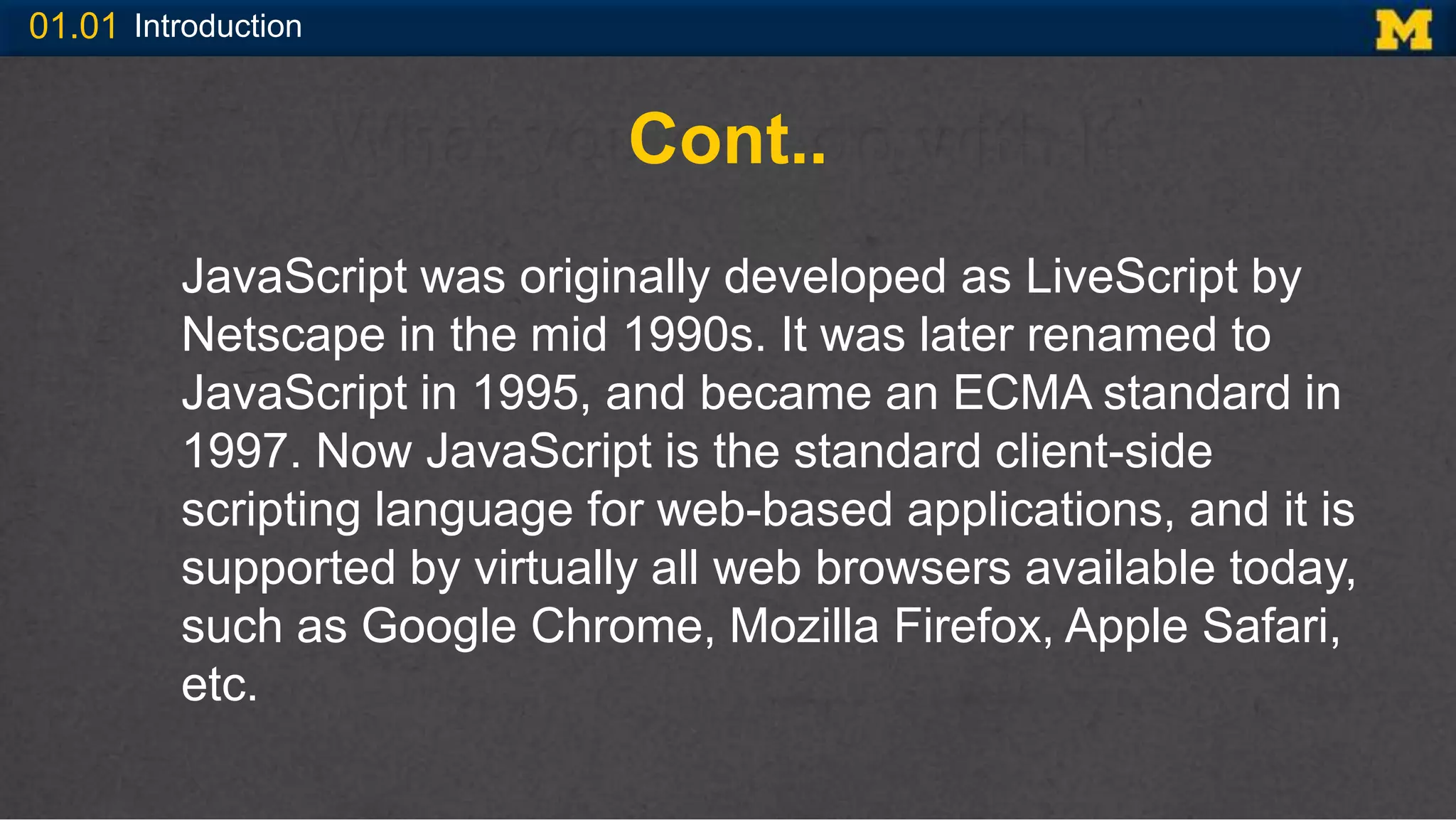 01.01 Introduction
Cont..
JavaScript was originally developed as LiveScript by
Netscape in the mid 1990s. It was later renamed to
JavaScript in 1995, and became an ECMA standard in
1997. Now JavaScript is the standard client-side
scripting language for web-based applications, and it is
supported by virtually all web browsers available today,
such as Google Chrome, Mozilla Firefox, Apple Safari,
etc.
 