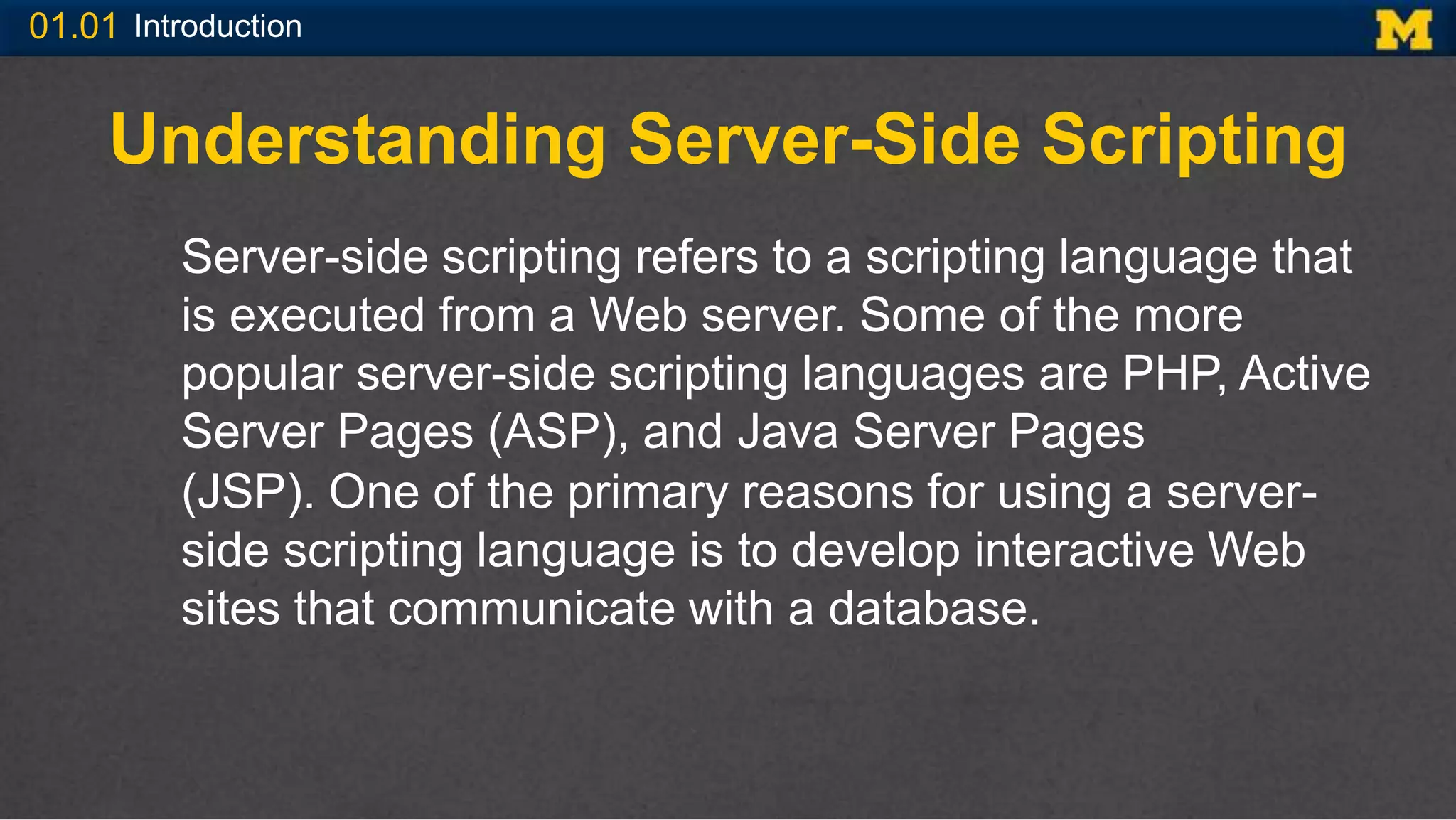 01.01 Introduction
Understanding Server-Side Scripting
Server-side scripting refers to a scripting language that
is executed from a Web server. Some of the more
popular server-side scripting languages are PHP, Active
Server Pages (ASP), and Java Server Pages
(JSP). One of the primary reasons for using a server-
side scripting language is to develop interactive Web
sites that communicate with a database.
 