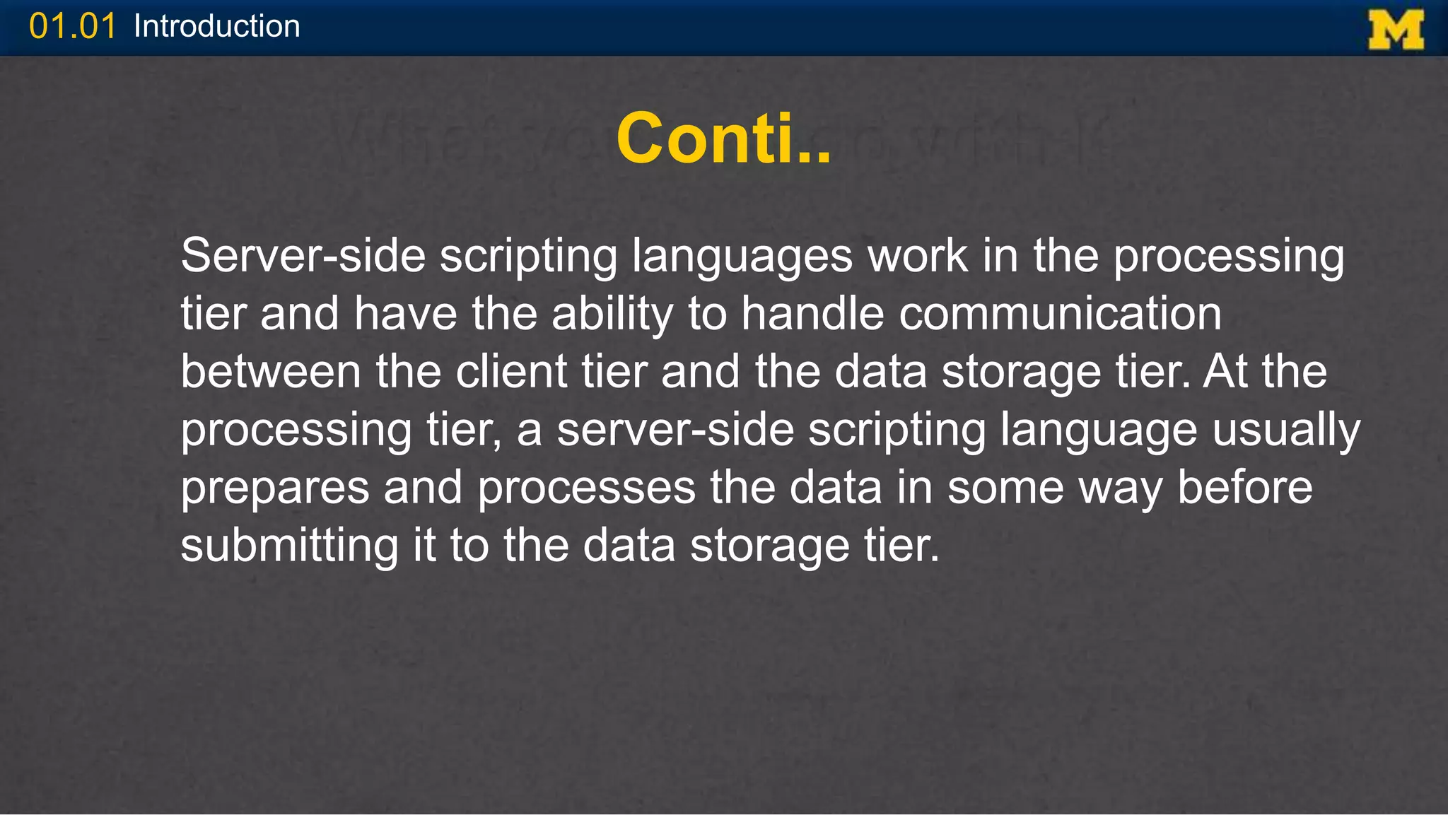 01.01 Introduction
Conti..
Server-side scripting languages work in the processing
tier and have the ability to handle communication
between the client tier and the data storage tier. At the
processing tier, a server-side scripting language usually
prepares and processes the data in some way before
submitting it to the data storage tier.
 