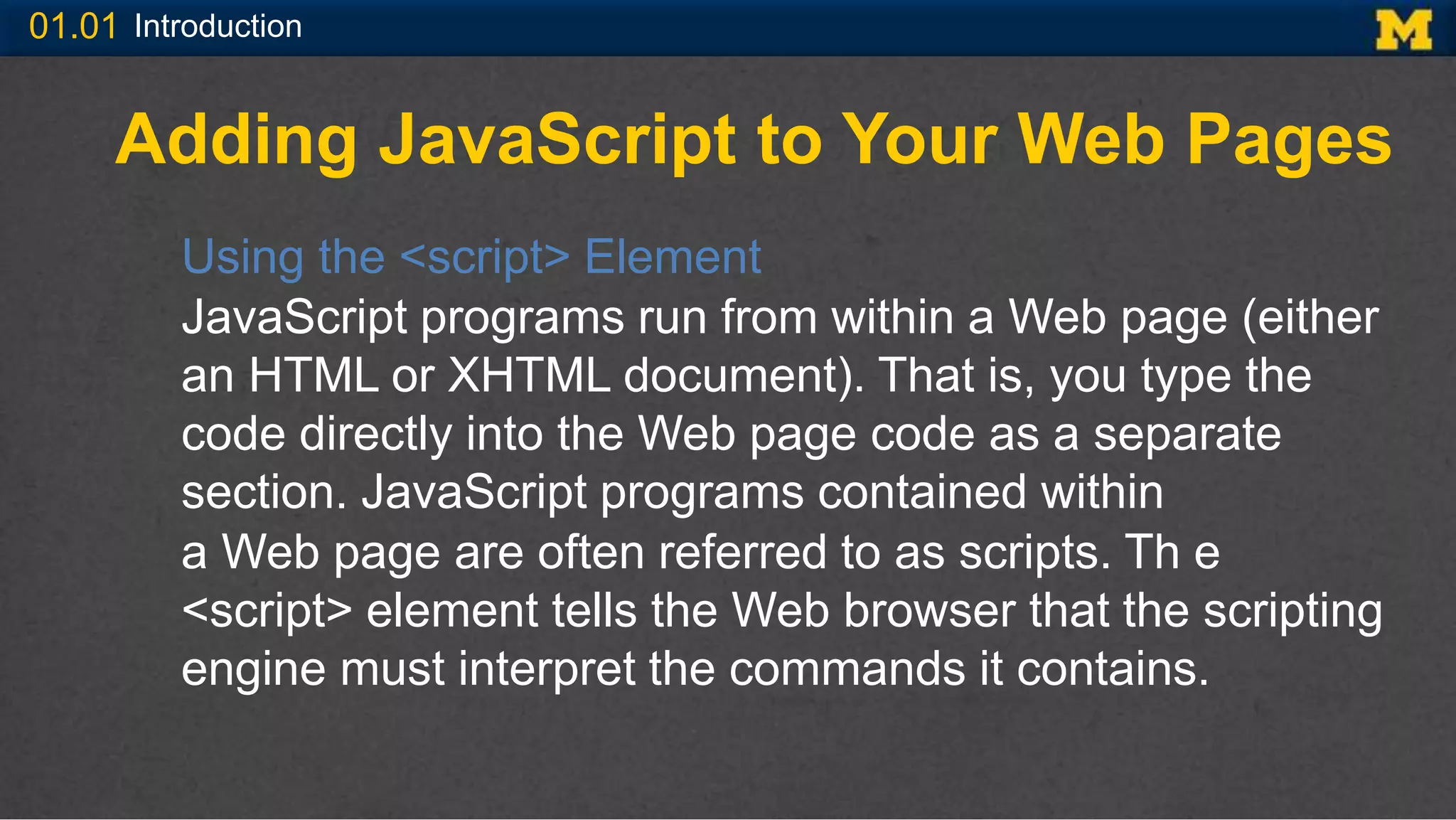 01.01 Introduction
Adding JavaScript to Your Web Pages
Using the <script> Element
JavaScript programs run from within a Web page (either
an HTML or XHTML document). That is, you type the
code directly into the Web page code as a separate
section. JavaScript programs contained within
a Web page are often referred to as scripts. Th e
<script> element tells the Web browser that the scripting
engine must interpret the commands it contains.
 