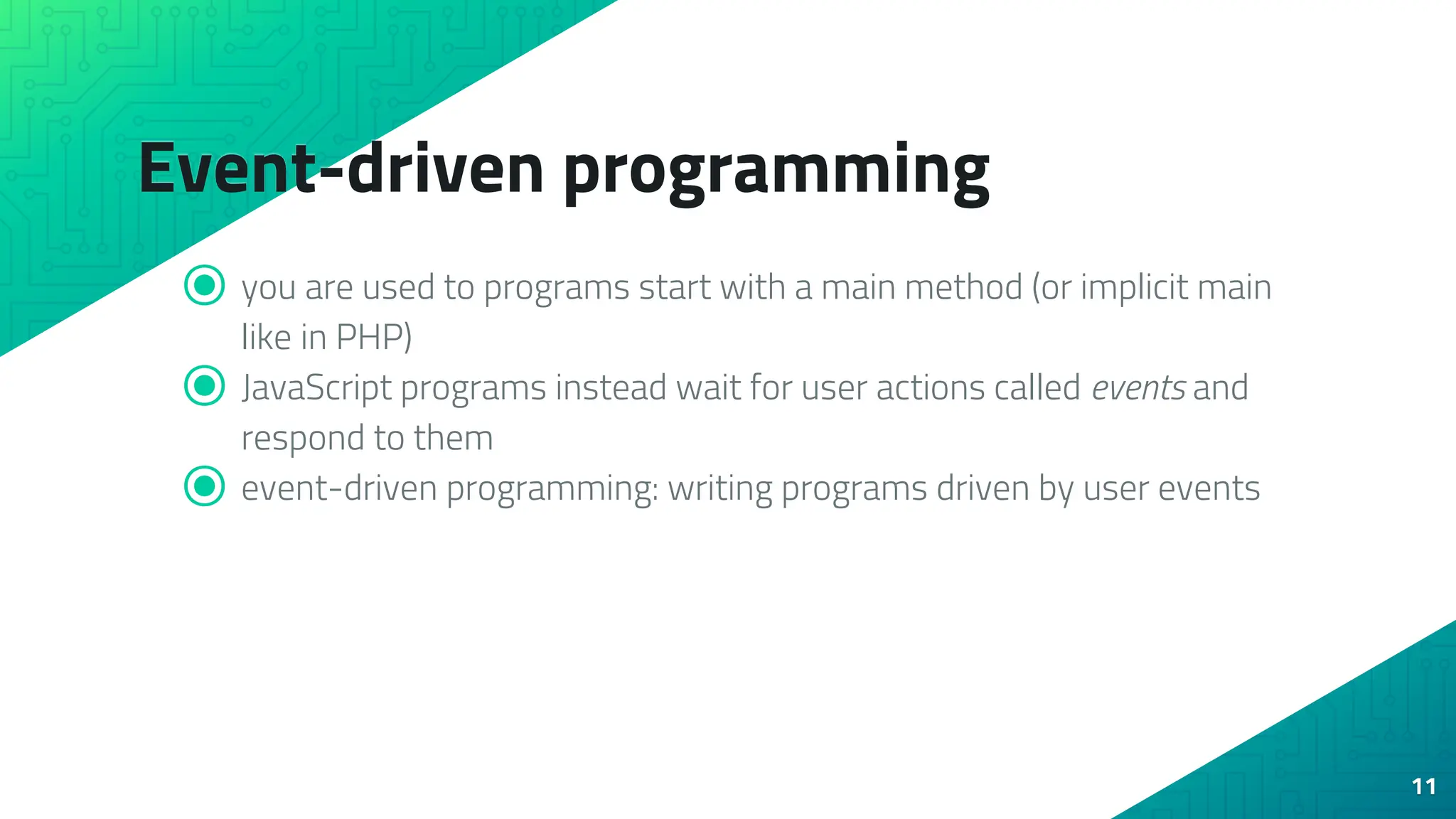 Event-driven programming ⦿ you are used to programs start with a main method (or implicit main like in PHP) ⦿ JavaScript programs instead wait for user actions called events and respond to them ⦿ event-driven programming: writing programs driven by user events 11 