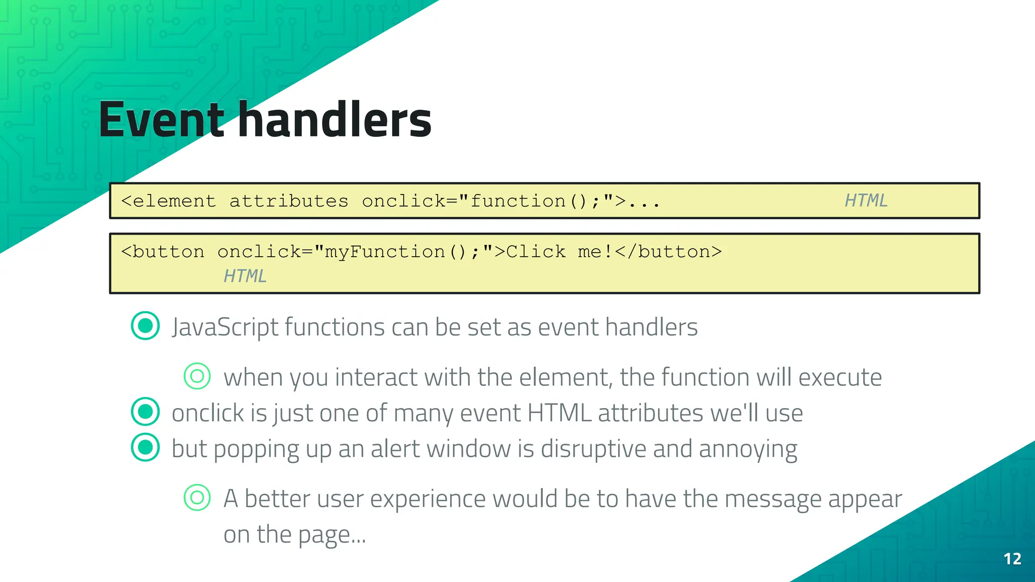 Event handlers ⦿ JavaScript functions can be set as event handlers ⌾ when you interact with the element, the function will execute ⦿ onclick is just one of many event HTML attributes we'll use ⦿ but popping up an alert window is disruptive and annoying ⌾ A better user experience would be to have the message appear on the page... 12 <element attributes onclick="function();">... HTML <button onclick="myFunction();">Click me!</button> HTML 