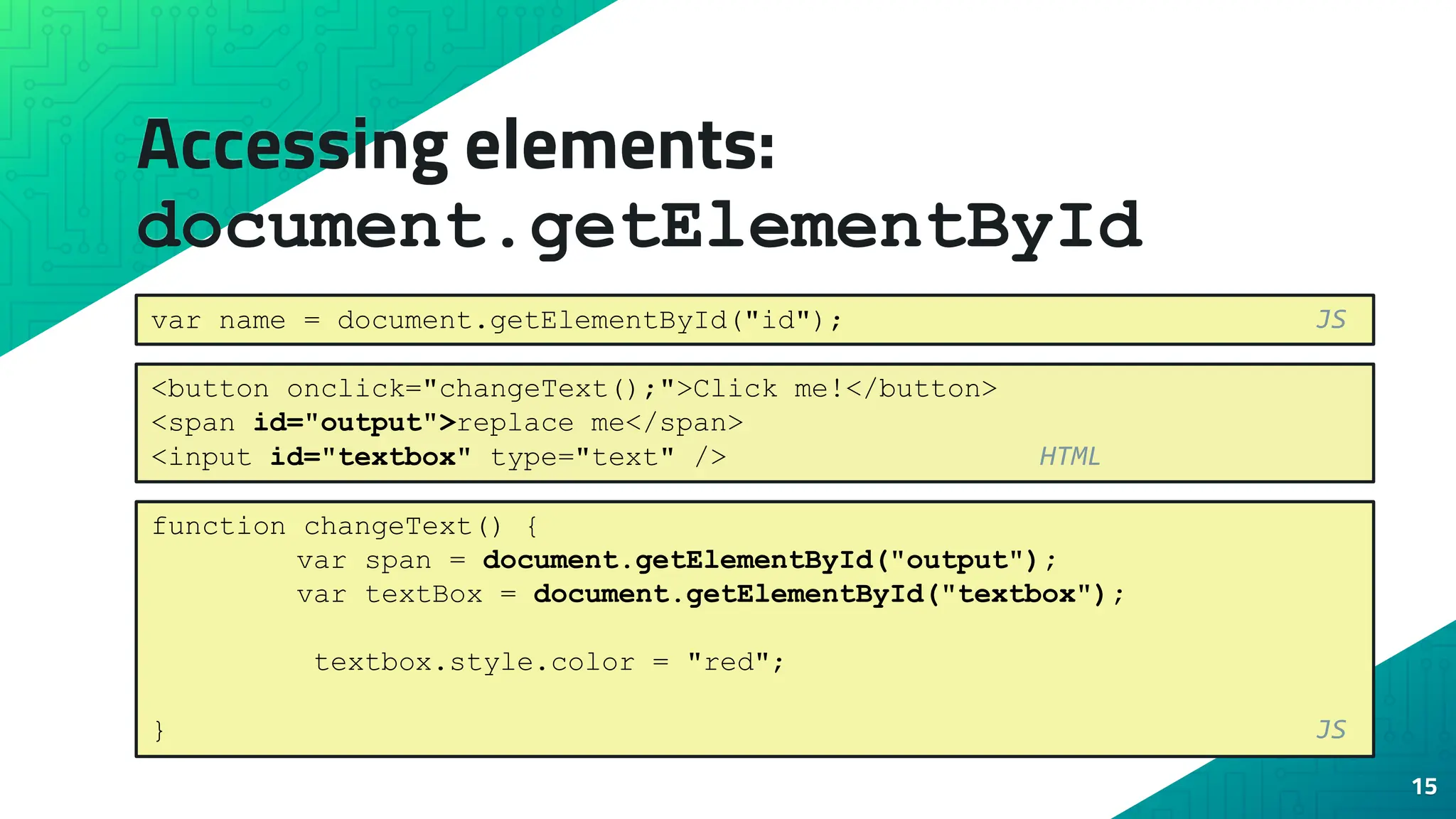Accessing elements: document.getElementById 15 var name = document.getElementById("id"); JS <button onclick="changeText();">Click me!</button> <span id="output">replace me</span> <input id="textbox" type="text" /> HTML function changeText() { var span = document.getElementById("output"); var textBox = document.getElementById("textbox"); textbox.style.color = "red"; } JS 