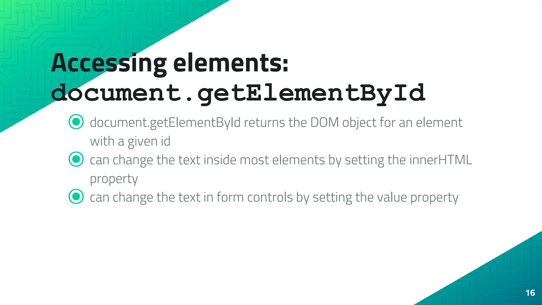 Accessing elements: document.getElementById ⦿ document.getElementById returns the DOM object for an element with a given id ⦿ can change the text inside most elements by setting the innerHTML property ⦿ can change the text in form controls by setting the value property 16 