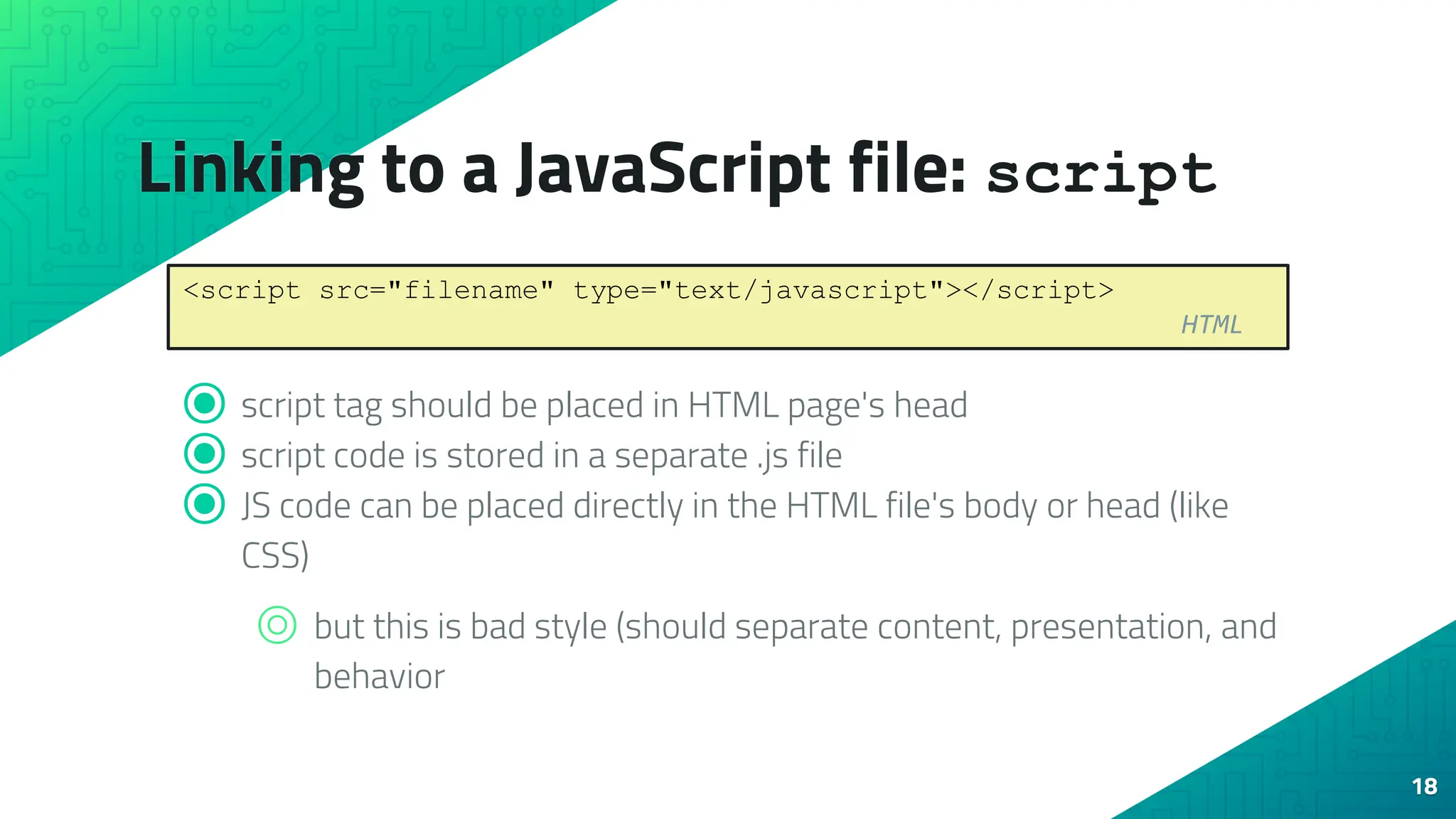 Linking to a JavaScript file: script ⦿ script tag should be placed in HTML page's head ⦿ script code is stored in a separate .js file ⦿ JS code can be placed directly in the HTML file's body or head (like CSS) ⌾ but this is bad style (should separate content, presentation, and behavior 18 <script src="filename" type="text/javascript"></script> HTML 